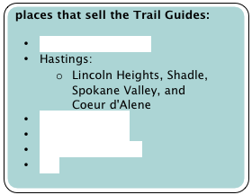 places that sell the Trail Guides:

•	Aunties Bookstore
•	Hastings: 
o	Lincoln Heights, Shadle, Spokane Valley, and Coeur d'Alene
•	Mountain Gear
•	Mountain Goat
•	N.W. Map Service
•	REI
