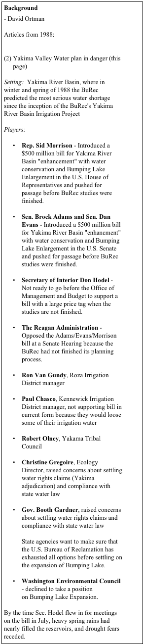 Background 

- David Ortman

Articles from 1988:
State Ecology chief says water issues top priority
Yakima Valley Water plan in danger (this page)

Setting:  Yakima River Basin, where in winter and spring of 1988 the BuRec predicted the most serious water shortage since the inception of the BuRec's Yakima River Basin Irrigation Project   Players: 
•	Rep. Sid Morrison - Introduced a $500 million bill for Yakima River Basin "enhancement" with water conservation and Bumping Lake Enlargement in the U.S. House of Representatives and pushed for passage before BuRec studies were finished.

•	Sen. Brock Adams and Sen. Dan Evans - Introduced a $500 million bill for Yakima River Basin "enhancment" with water conservation and Bumping Lake Enlargement in the U.S. Senate and pushed for passage before BuRec studies were finished. 
•	Secretary of Interior Don Hodel - Not ready to go before the Office of Management and Budget to support a bill with a large price tag when the studies are not finished.

•	The Reagan Administration - Opposed the Adams/Evans/Morrison bill at a Senate Hearing because the BuRec had not finished its planning process.

•	Ron Van Gundy, Roza Irrigation District manager 
•	Paul Chasco, Kennewick Irrigation District manager, not supporting bill in current form because they would loose some of their irrigation water 
•	Robert Olney, Yakama Tribal Council 
•	Christine Gregoire, Ecology Director, raised concerns about settling water rights claims (Yakima adjudication) and compliance with state water law  
•	Gov. Booth Gardner, raised concerns about settling water rights claims and compliance with state water law

State agencies want to make sure that the U.S. Bureau of Reclamation has exhausted all options before settling on the expansion of Bumping Lake. 
•	Washington Environmental Council - declined to take a position on Bumping Lake Expansion.

By the time Sec. Hodel flew in for meetings on the bill in July, heavy spring rains had nearly filled the reservoirs, and drought fears receded.   The end result is that despite the efforts of Senators Evans and Adams and Rep. Morrison, Congress did not pass the Bumping Lake Enlargement in 1988.
